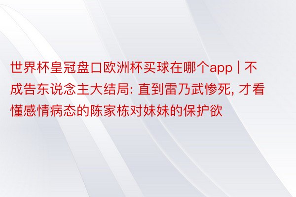 世界杯皇冠盘口欧洲杯买球在哪个app | 不成告东说念主大结局: 直到雷乃武惨死, 才看懂感情病态的陈家栋对妹妹的保护欲