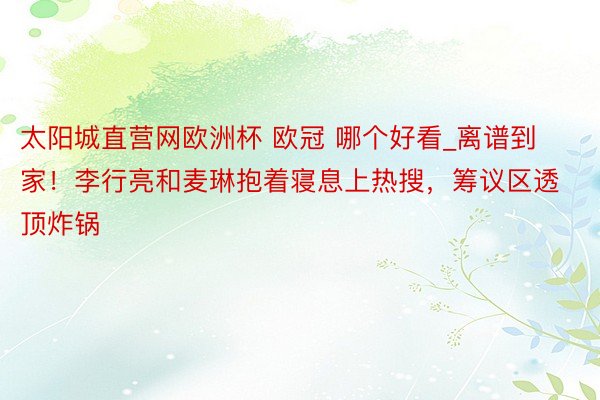 太阳城直营网欧洲杯 欧冠 哪个好看_离谱到家！李行亮和麦琳抱着寝息上热搜，筹议区透顶炸锅