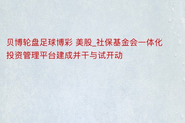 贝博轮盘足球博彩 美股_社保基金会一体化投资管理平台建成并干与试开动