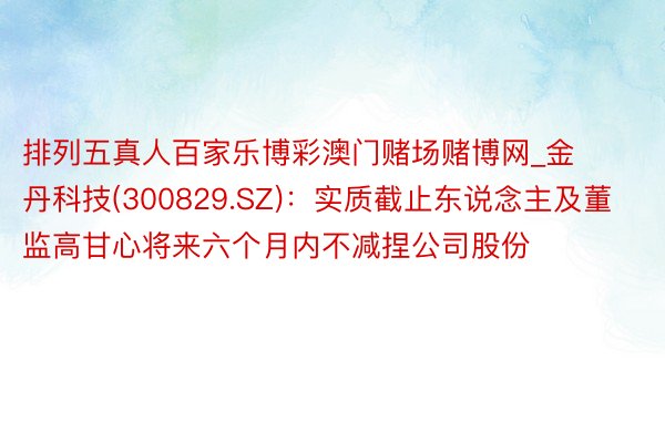 排列五真人百家乐博彩澳门赌场赌博网_金丹科技(300829.SZ)：实质截止东说念主及董监高甘心将来六个月内不减捏公司股份