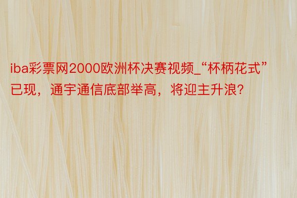 iba彩票网2000欧洲杯决赛视频_“杯柄花式”已现，通宇通信底部举高，将迎主升浪？