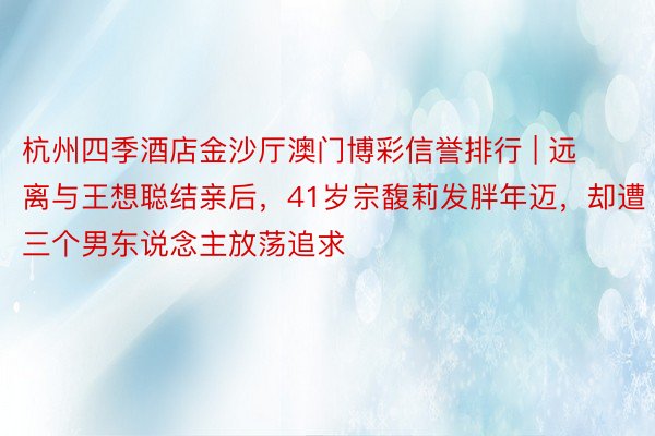 杭州四季酒店金沙厅澳门博彩信誉排行 | 远离与王想聪结亲后，