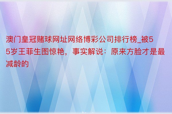 澳门皇冠赌球网址网络博彩公司排行榜_被55岁王菲生图惊艳，事实解说：原来方脸才是最减龄的