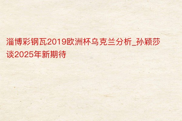 淄博彩钢瓦2019欧洲杯乌克兰分析_孙颖莎谈2025年新期待