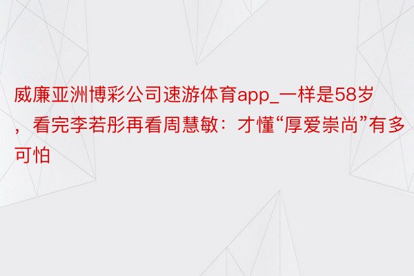 威廉亚洲博彩公司速游体育app_一样是58岁，看完李若彤再看周慧敏：才懂“厚爱崇尚”有多可怕