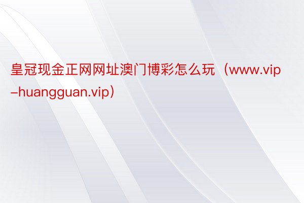 皇冠现金正网网址澳门博彩怎么玩（www.vip-huangguan.vip）