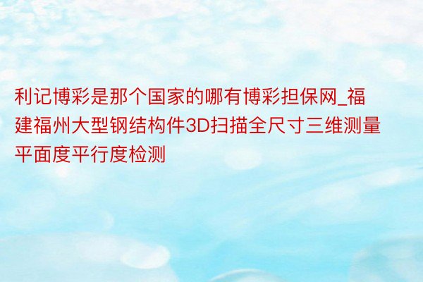 利记博彩是那个国家的哪有博彩担保网_福建福州大型钢结构件3D扫描全尺寸三维测量平面度平行度检测