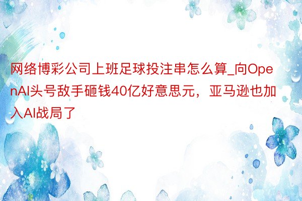 网络博彩公司上班足球投注串怎么算_向OpenAI头号敌手砸钱