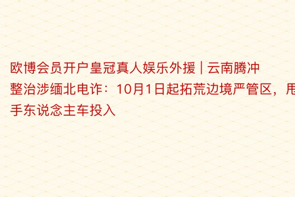 欧博会员开户皇冠真人娱乐外援 | 云南腾冲整治涉缅北电诈：1