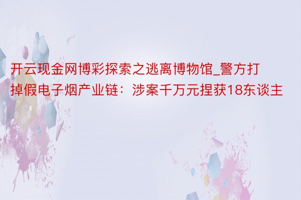 开云现金网博彩探索之逃离博物馆_警方打掉假电子烟产业链：涉案